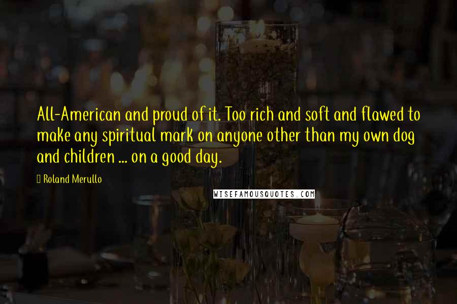 Roland Merullo Quotes: All-American and proud of it. Too rich and soft and flawed to make any spiritual mark on anyone other than my own dog and children ... on a good day.