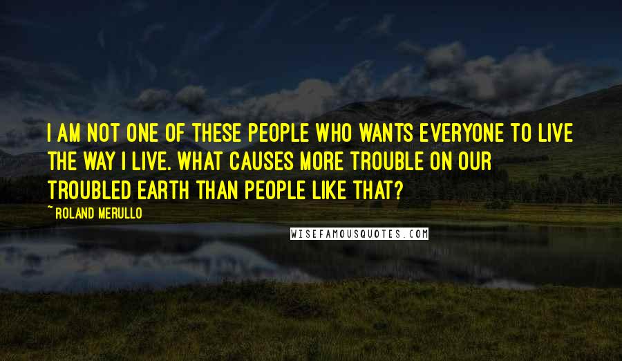 Roland Merullo Quotes: I am not one of these people who wants everyone to live the way I live. What causes more trouble on our troubled earth than people like that?