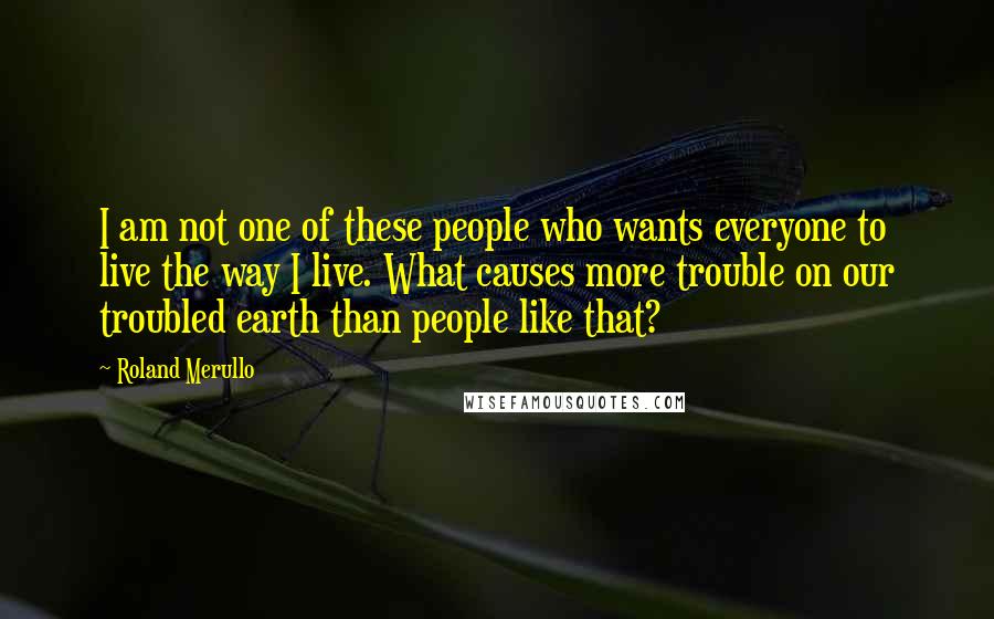 Roland Merullo Quotes: I am not one of these people who wants everyone to live the way I live. What causes more trouble on our troubled earth than people like that?