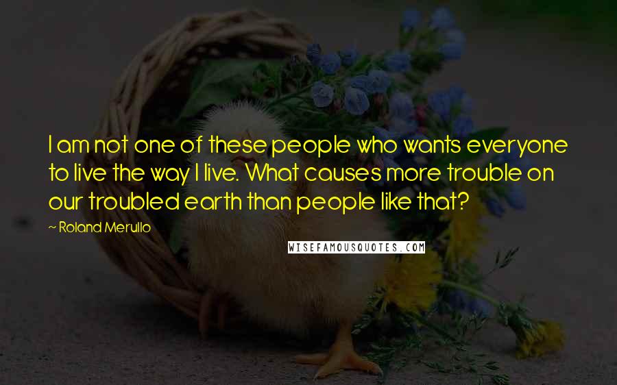 Roland Merullo Quotes: I am not one of these people who wants everyone to live the way I live. What causes more trouble on our troubled earth than people like that?