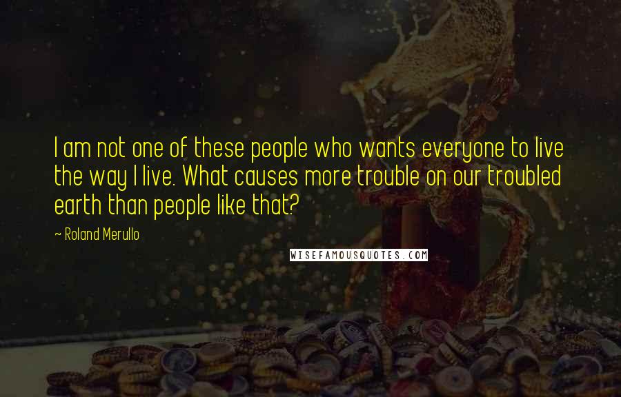 Roland Merullo Quotes: I am not one of these people who wants everyone to live the way I live. What causes more trouble on our troubled earth than people like that?