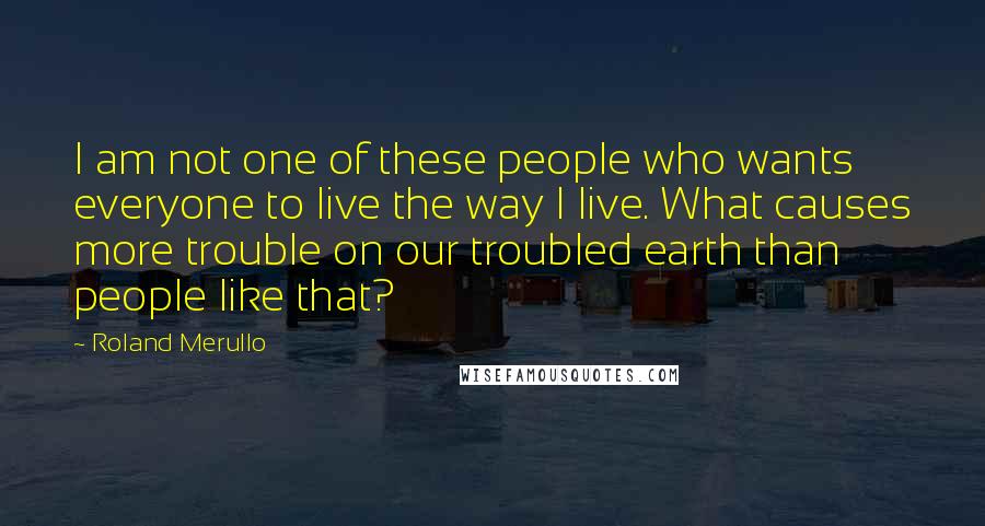 Roland Merullo Quotes: I am not one of these people who wants everyone to live the way I live. What causes more trouble on our troubled earth than people like that?