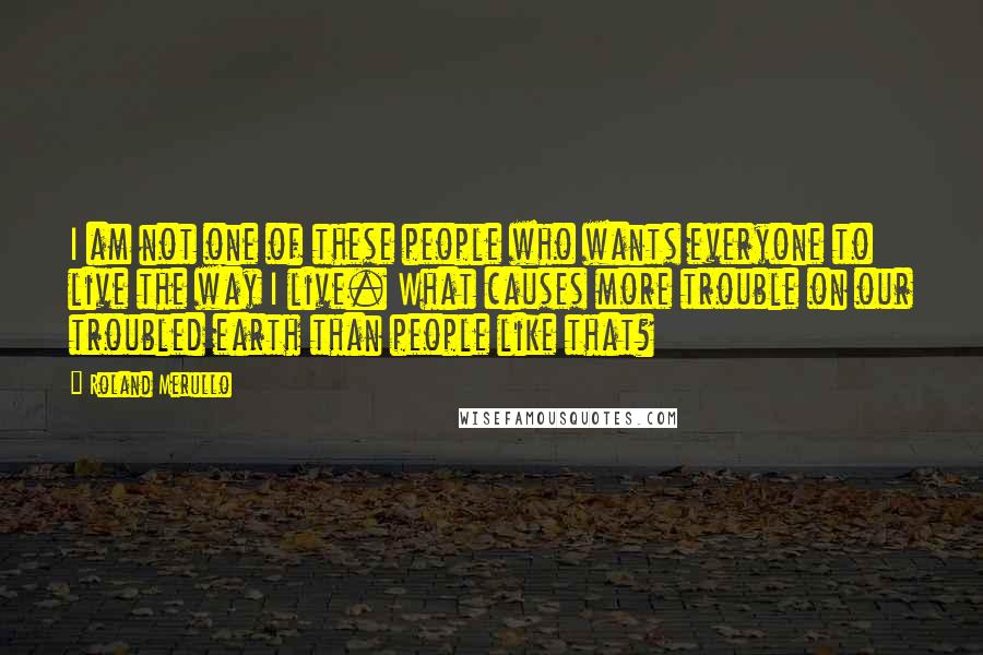 Roland Merullo Quotes: I am not one of these people who wants everyone to live the way I live. What causes more trouble on our troubled earth than people like that?