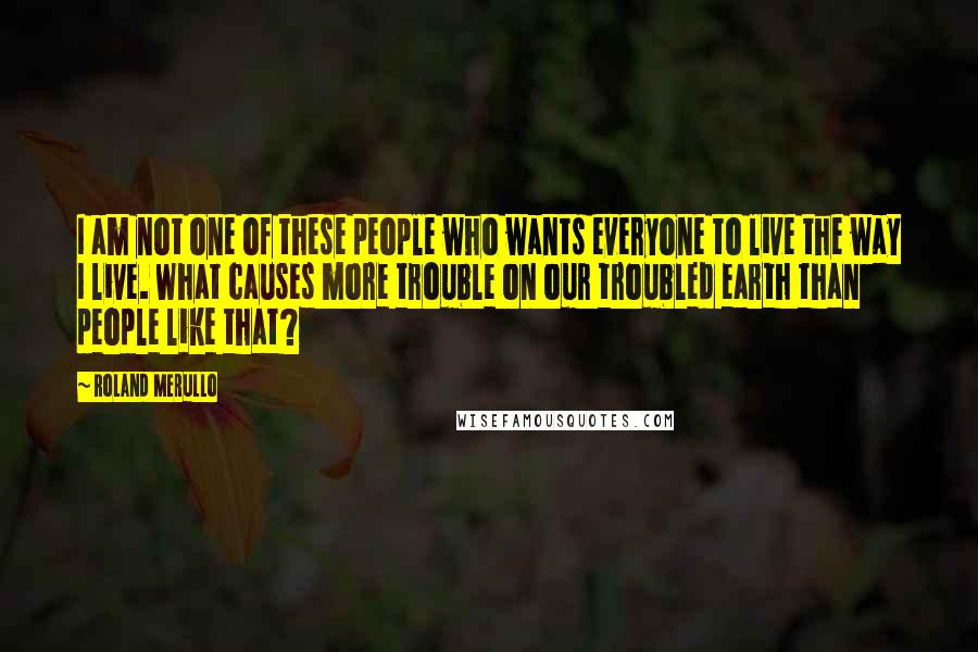 Roland Merullo Quotes: I am not one of these people who wants everyone to live the way I live. What causes more trouble on our troubled earth than people like that?