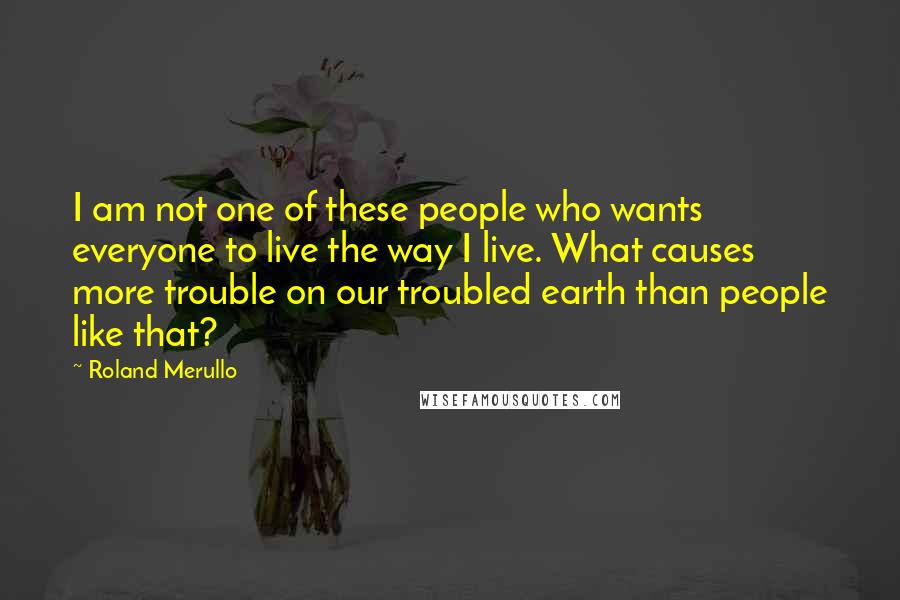 Roland Merullo Quotes: I am not one of these people who wants everyone to live the way I live. What causes more trouble on our troubled earth than people like that?