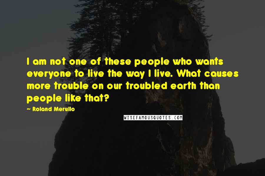 Roland Merullo Quotes: I am not one of these people who wants everyone to live the way I live. What causes more trouble on our troubled earth than people like that?
