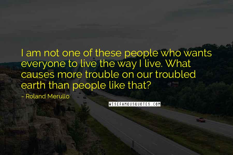 Roland Merullo Quotes: I am not one of these people who wants everyone to live the way I live. What causes more trouble on our troubled earth than people like that?