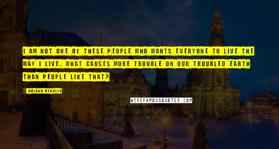 Roland Merullo Quotes: I am not one of these people who wants everyone to live the way I live. What causes more trouble on our troubled earth than people like that?