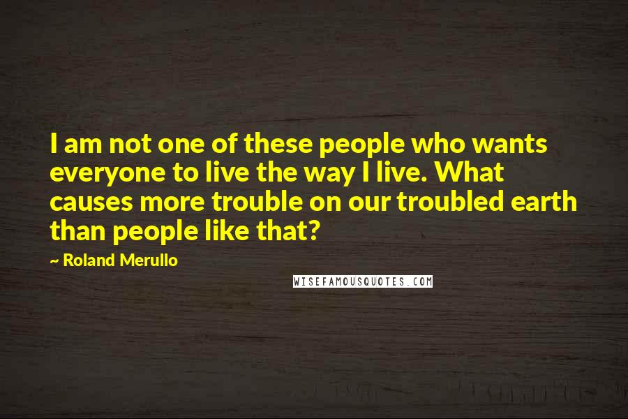 Roland Merullo Quotes: I am not one of these people who wants everyone to live the way I live. What causes more trouble on our troubled earth than people like that?