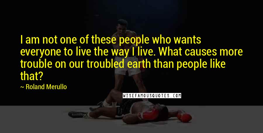 Roland Merullo Quotes: I am not one of these people who wants everyone to live the way I live. What causes more trouble on our troubled earth than people like that?