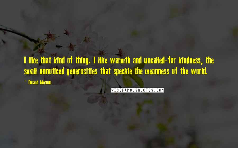 Roland Merullo Quotes: I like that kind of thing. I like warmth and uncalled-for kindness, the small unnoticed generosities that speckle the meanness of the world.