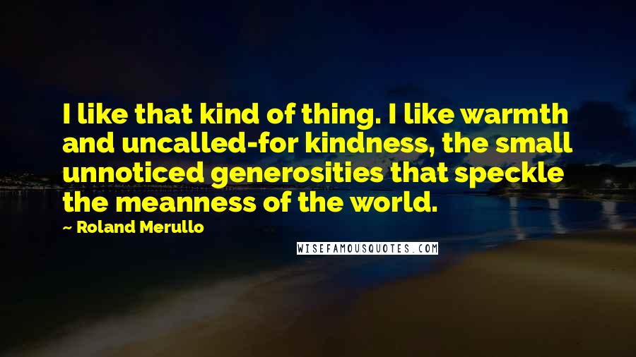 Roland Merullo Quotes: I like that kind of thing. I like warmth and uncalled-for kindness, the small unnoticed generosities that speckle the meanness of the world.