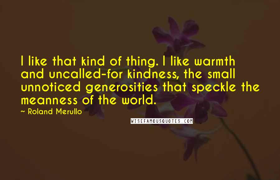 Roland Merullo Quotes: I like that kind of thing. I like warmth and uncalled-for kindness, the small unnoticed generosities that speckle the meanness of the world.