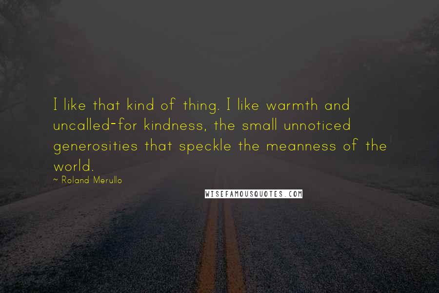 Roland Merullo Quotes: I like that kind of thing. I like warmth and uncalled-for kindness, the small unnoticed generosities that speckle the meanness of the world.