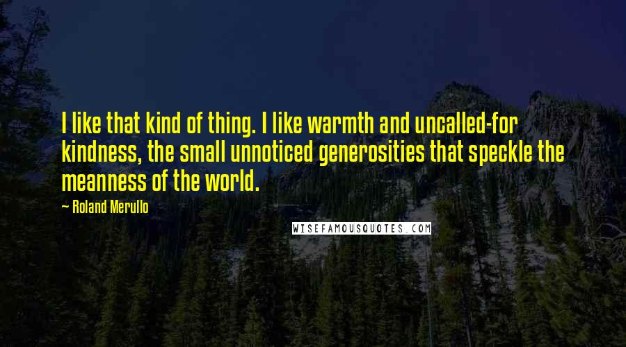 Roland Merullo Quotes: I like that kind of thing. I like warmth and uncalled-for kindness, the small unnoticed generosities that speckle the meanness of the world.