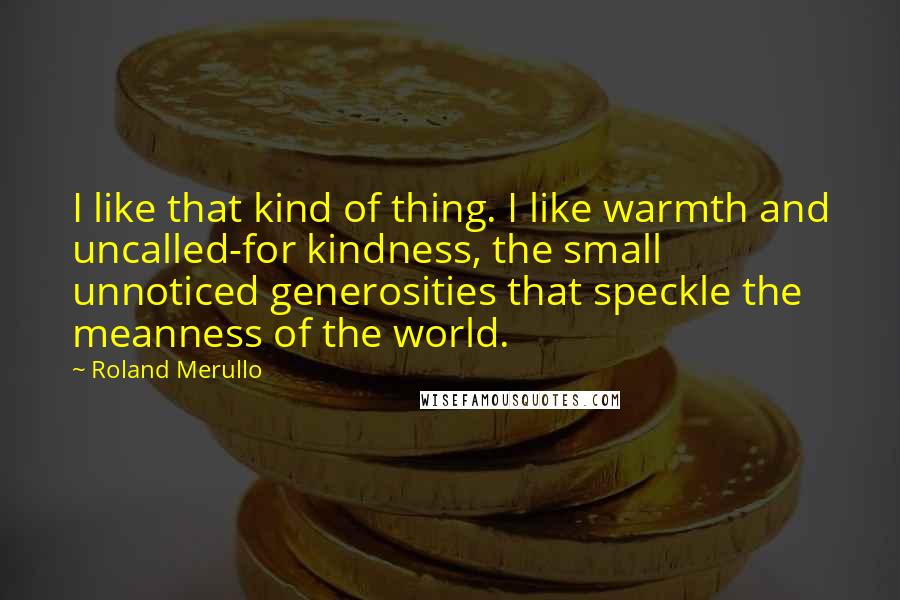 Roland Merullo Quotes: I like that kind of thing. I like warmth and uncalled-for kindness, the small unnoticed generosities that speckle the meanness of the world.