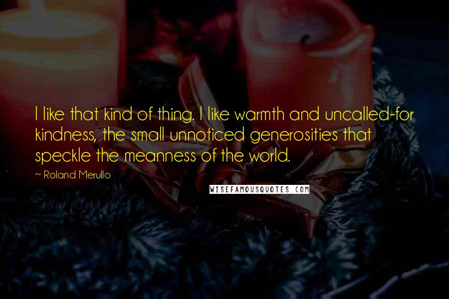 Roland Merullo Quotes: I like that kind of thing. I like warmth and uncalled-for kindness, the small unnoticed generosities that speckle the meanness of the world.