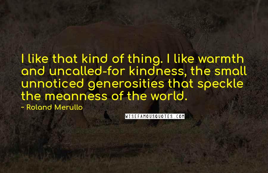 Roland Merullo Quotes: I like that kind of thing. I like warmth and uncalled-for kindness, the small unnoticed generosities that speckle the meanness of the world.