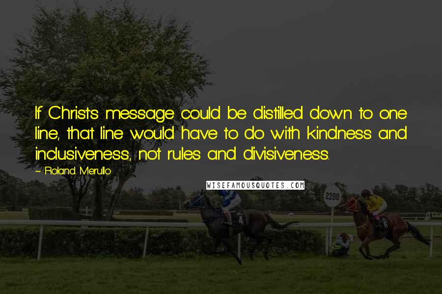 Roland Merullo Quotes: If Christ's message could be distilled down to one line, that line would have to do with kindness and inclusiveness, not rules and divisiveness.