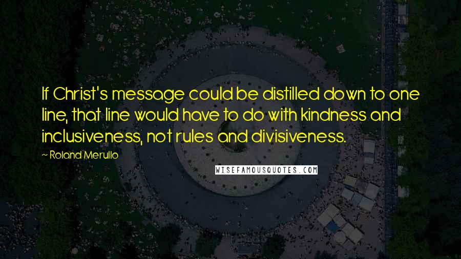 Roland Merullo Quotes: If Christ's message could be distilled down to one line, that line would have to do with kindness and inclusiveness, not rules and divisiveness.