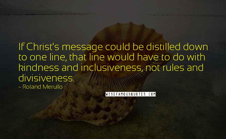 Roland Merullo Quotes: If Christ's message could be distilled down to one line, that line would have to do with kindness and inclusiveness, not rules and divisiveness.