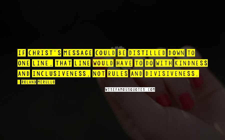 Roland Merullo Quotes: If Christ's message could be distilled down to one line, that line would have to do with kindness and inclusiveness, not rules and divisiveness.