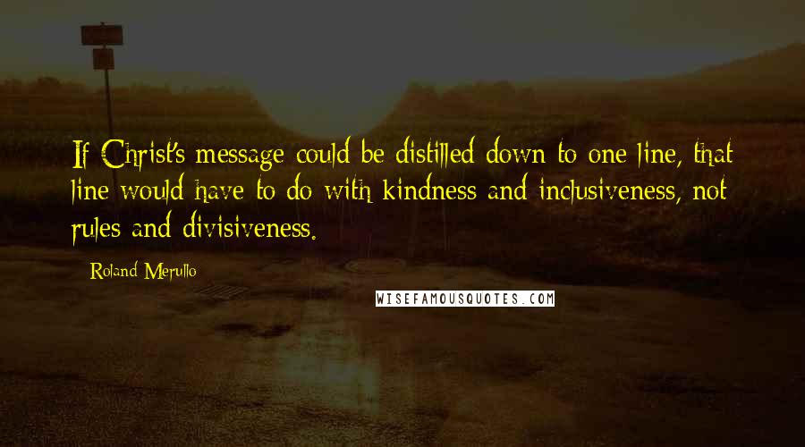 Roland Merullo Quotes: If Christ's message could be distilled down to one line, that line would have to do with kindness and inclusiveness, not rules and divisiveness.