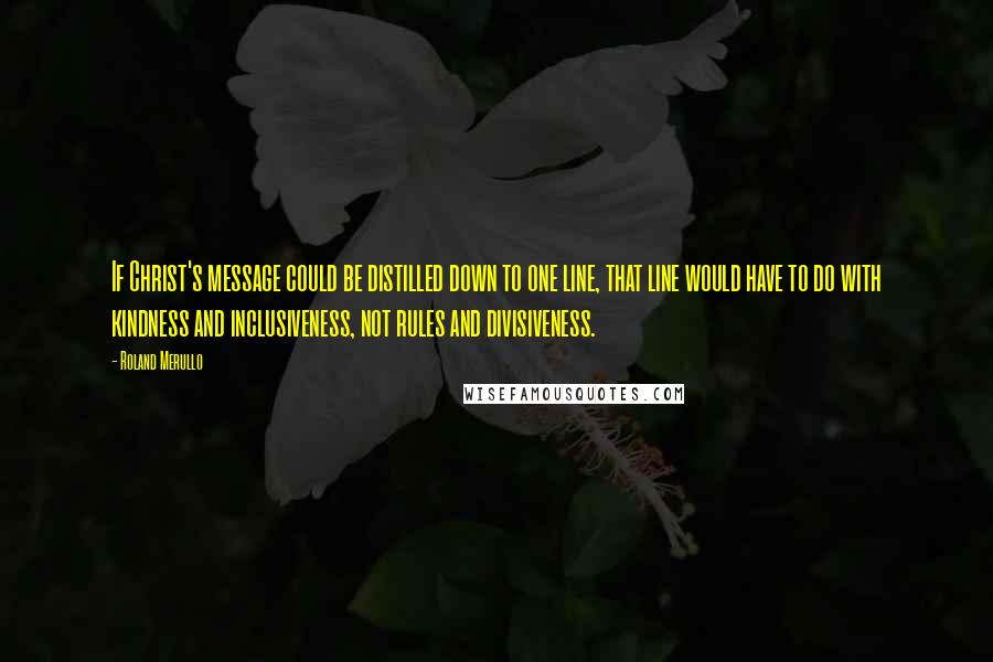 Roland Merullo Quotes: If Christ's message could be distilled down to one line, that line would have to do with kindness and inclusiveness, not rules and divisiveness.