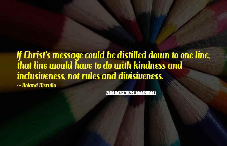 Roland Merullo Quotes: If Christ's message could be distilled down to one line, that line would have to do with kindness and inclusiveness, not rules and divisiveness.