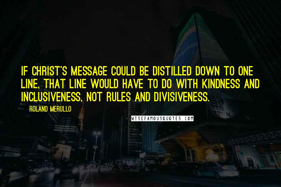 Roland Merullo Quotes: If Christ's message could be distilled down to one line, that line would have to do with kindness and inclusiveness, not rules and divisiveness.