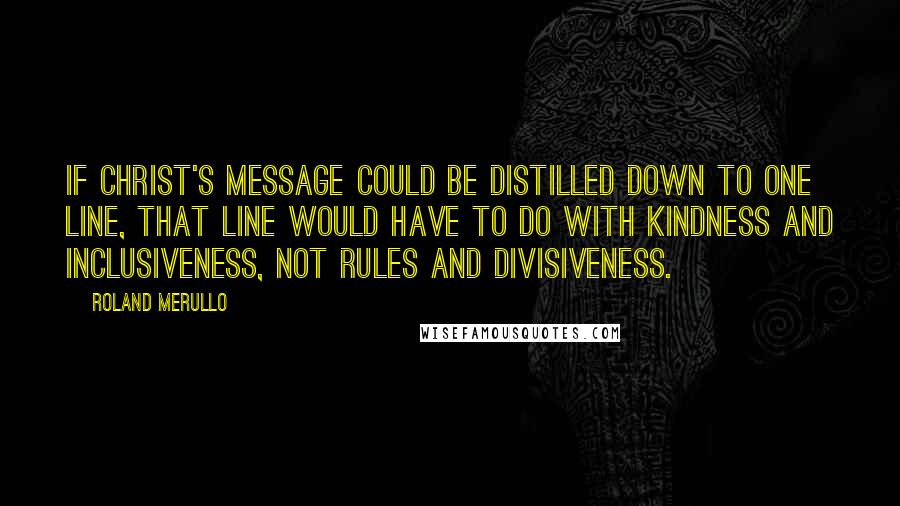 Roland Merullo Quotes: If Christ's message could be distilled down to one line, that line would have to do with kindness and inclusiveness, not rules and divisiveness.