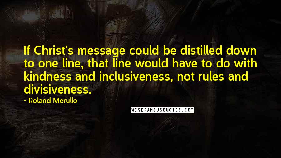 Roland Merullo Quotes: If Christ's message could be distilled down to one line, that line would have to do with kindness and inclusiveness, not rules and divisiveness.