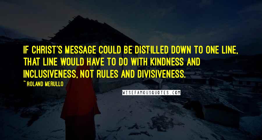 Roland Merullo Quotes: If Christ's message could be distilled down to one line, that line would have to do with kindness and inclusiveness, not rules and divisiveness.