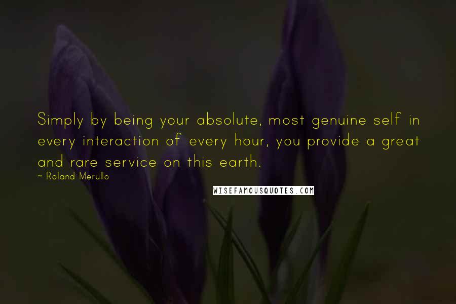 Roland Merullo Quotes: Simply by being your absolute, most genuine self in every interaction of every hour, you provide a great and rare service on this earth.