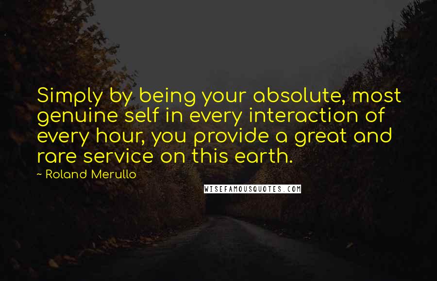 Roland Merullo Quotes: Simply by being your absolute, most genuine self in every interaction of every hour, you provide a great and rare service on this earth.