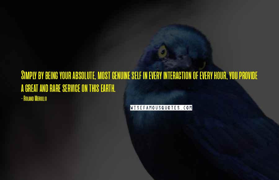 Roland Merullo Quotes: Simply by being your absolute, most genuine self in every interaction of every hour, you provide a great and rare service on this earth.