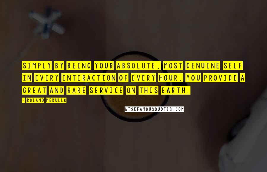 Roland Merullo Quotes: Simply by being your absolute, most genuine self in every interaction of every hour, you provide a great and rare service on this earth.