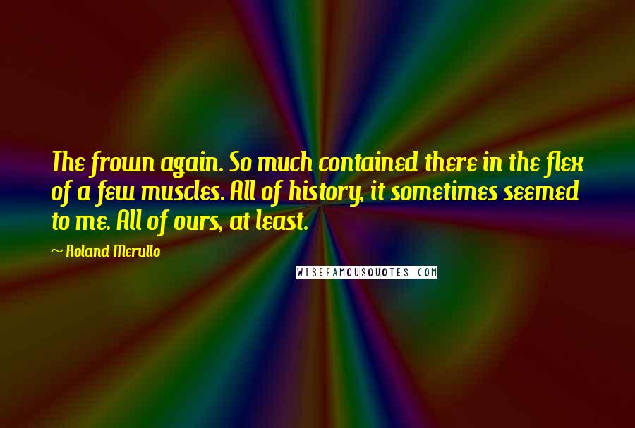 Roland Merullo Quotes: The frown again. So much contained there in the flex of a few muscles. All of history, it sometimes seemed to me. All of ours, at least.