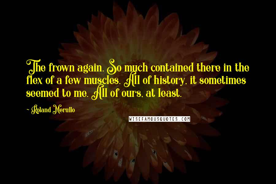 Roland Merullo Quotes: The frown again. So much contained there in the flex of a few muscles. All of history, it sometimes seemed to me. All of ours, at least.