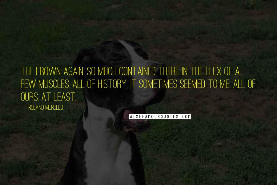 Roland Merullo Quotes: The frown again. So much contained there in the flex of a few muscles. All of history, it sometimes seemed to me. All of ours, at least.