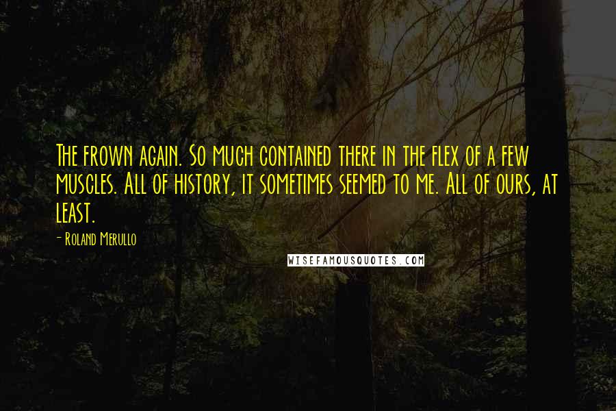 Roland Merullo Quotes: The frown again. So much contained there in the flex of a few muscles. All of history, it sometimes seemed to me. All of ours, at least.