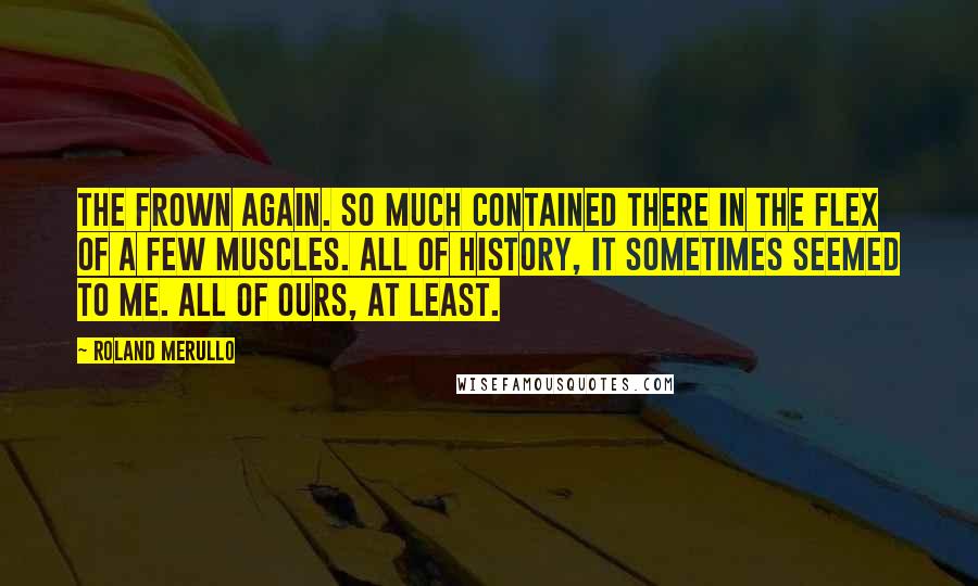 Roland Merullo Quotes: The frown again. So much contained there in the flex of a few muscles. All of history, it sometimes seemed to me. All of ours, at least.