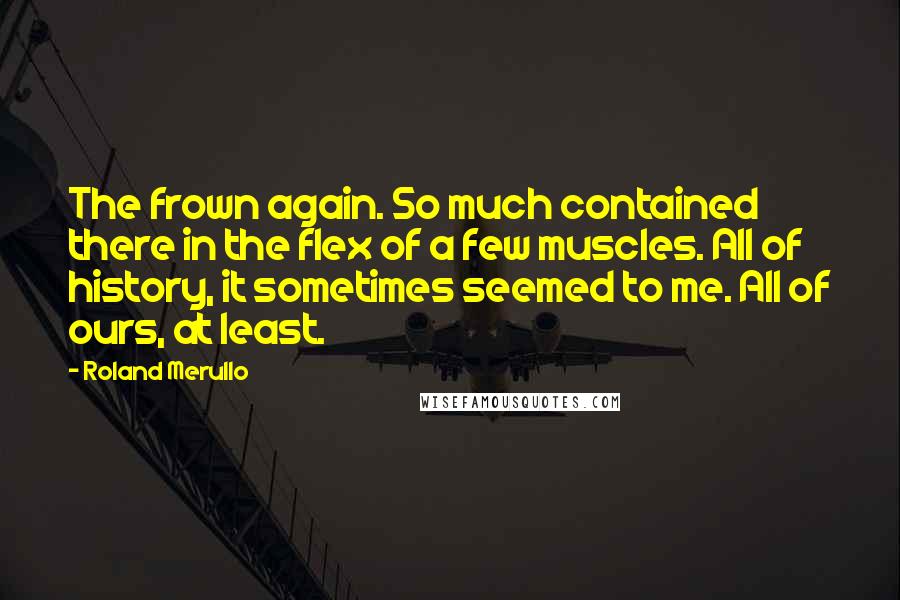 Roland Merullo Quotes: The frown again. So much contained there in the flex of a few muscles. All of history, it sometimes seemed to me. All of ours, at least.