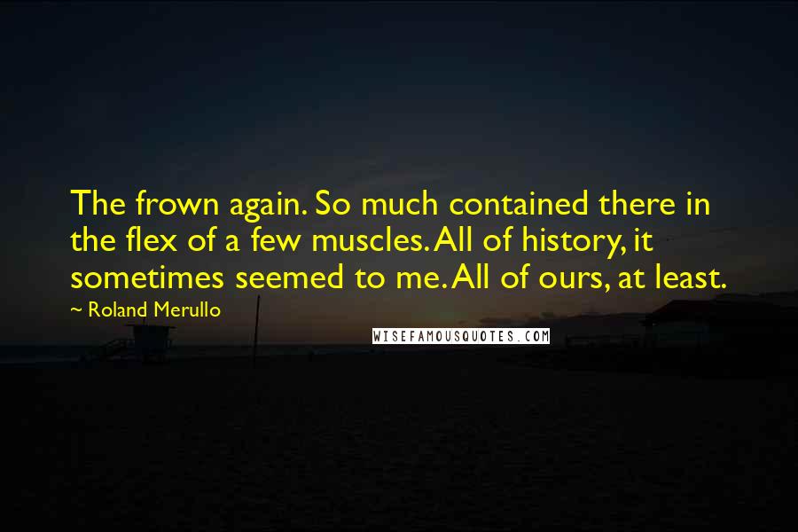 Roland Merullo Quotes: The frown again. So much contained there in the flex of a few muscles. All of history, it sometimes seemed to me. All of ours, at least.