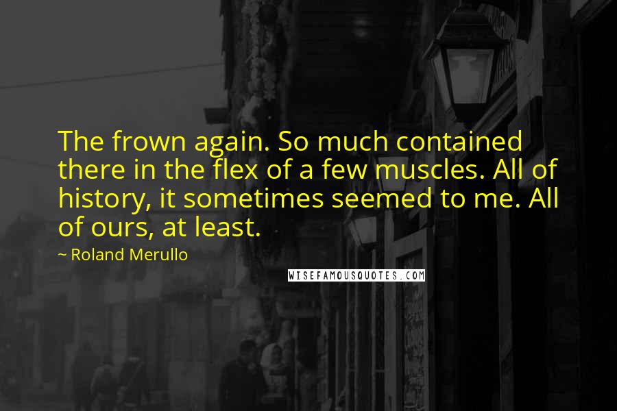Roland Merullo Quotes: The frown again. So much contained there in the flex of a few muscles. All of history, it sometimes seemed to me. All of ours, at least.