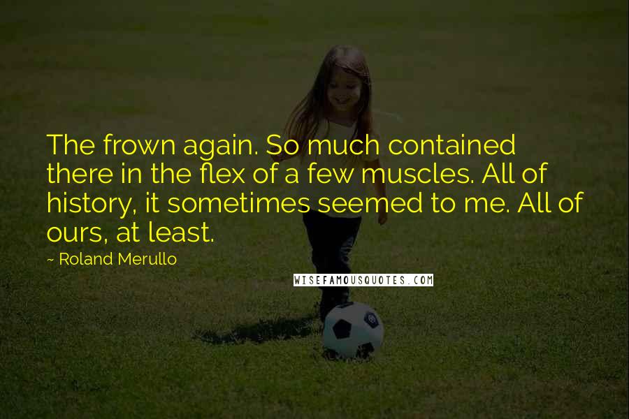 Roland Merullo Quotes: The frown again. So much contained there in the flex of a few muscles. All of history, it sometimes seemed to me. All of ours, at least.