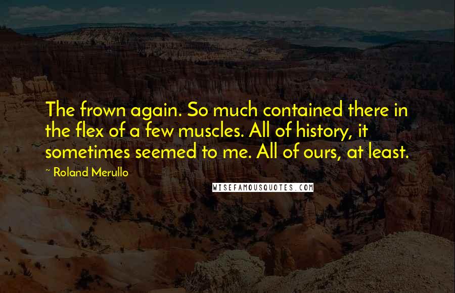 Roland Merullo Quotes: The frown again. So much contained there in the flex of a few muscles. All of history, it sometimes seemed to me. All of ours, at least.
