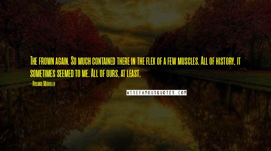 Roland Merullo Quotes: The frown again. So much contained there in the flex of a few muscles. All of history, it sometimes seemed to me. All of ours, at least.