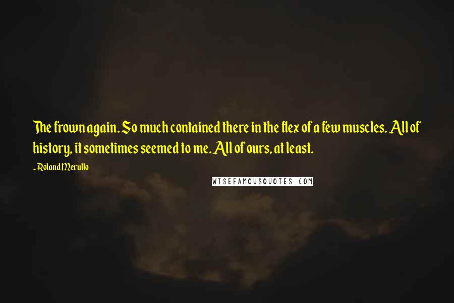 Roland Merullo Quotes: The frown again. So much contained there in the flex of a few muscles. All of history, it sometimes seemed to me. All of ours, at least.