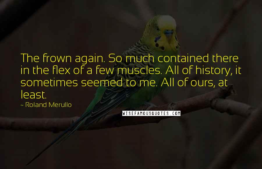 Roland Merullo Quotes: The frown again. So much contained there in the flex of a few muscles. All of history, it sometimes seemed to me. All of ours, at least.